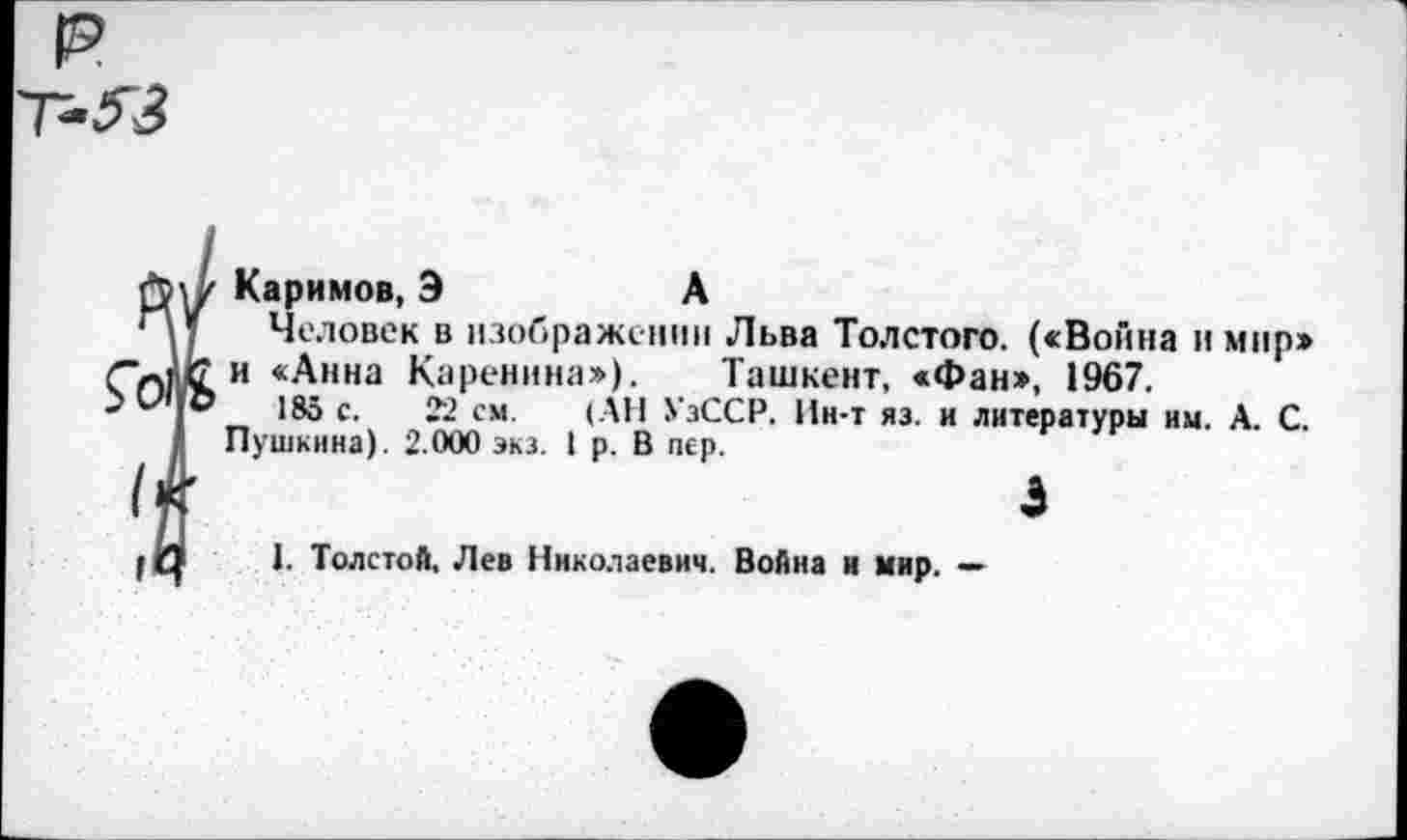 ﻿р -53
Каримов, Э	А
Человек в изображении Льва Толстого. («Война и мир» и «Анна Каренина»). Ташкент, «Фан», 1967,
185 с. 22 см. (АН УзССР, Ин-т яз. и литературы им. А. С. Пушкина). 2.000 экз. I р. В пер.
э
I. Толстой, Лев Николаевич. Война и мир. —